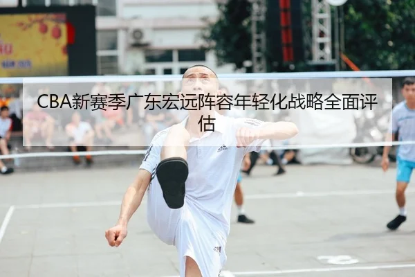CBA新赛季广东宏远阵容年轻化战略全面评估